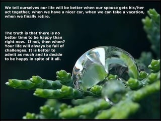 We tell ourselves our life will be better when our spouse gets his/her
act together, when we have a nicer car, when we can take a vacation,
when we finally retire.

The truth is that there is no
better time to be happy than
right now. If not, then when?
Your life will always be full of
challenges. It is better to
admit as much and to decide
to be happy in spite of it all.

 
