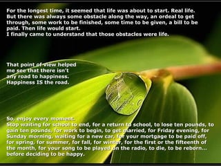 For the longest time, it seemed that life was about to start. Real life.
But there was always some obstacle along the way, an ordeal to get
through, some work to be finished, some time to be given, a bill to be
paid. Then life would start.
I finally came to understand that those obstacles were life.

That point of view helped
me see that there isn’t
any road to happiness.
Happiness IS the road.

So, enjoy every moment.
Stop waiting for school to end, for a return to school, to lose ten pounds, to
gain ten pounds, for work to begin, to get married, for Friday evening, for
Sunday morning, waiting for a new car, for your mortgage to be paid off,
for spring, for summer, for fall, for winter, for the first or the fifteenth of
the month, for your song to be played on the radio, to die, to be reborn…
before deciding to be happy.

 