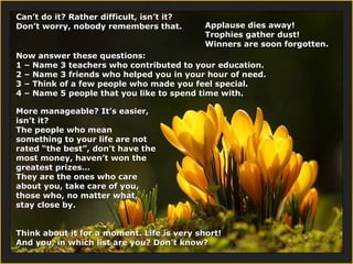 Can’t do it? Rather difficult, isn’t it?
Don’t worry, nobody remembers that.

Applause dies away!
Trophies gather dust!
Winners are soon forgotten.

Now answer these questions:
1 – Name 3 teachers who contributed to your education.
2 – Name 3 friends who helped you in your hour of need.
3 – Think of a few people who made you feel special.
4 – Name 5 people that you like to spend time with.
More manageable? It’s easier,
isn’t it?
The people who mean
something to your life are not
rated “the best”, don’t have the
most money, haven’t won the
greatest prizes…
They are the ones who care
about you, take care of you,
those who, no matter what,
stay close by.
Think about it for a moment. Life is very short!
And you, in which list are you? Don’t know?

 