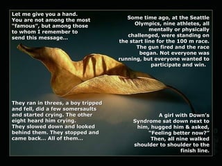 Let me give you a hand.
You are not among the most
“famous”, but among those
to whom I remember to
send this message…

They ran in threes, a boy tripped
and fell, did a few somersaults
and started crying. The other
eight heard him crying.
They slowed down and looked
behind them. They stopped and
came back… All of them…

Some time ago, at the Seattle
Olympics, nine athletes, all
mentally or physically
challenged, were standing on
the start line for the 100 m race.
The gun fired and the race
began. Not everyone was
running, but everyone wanted to
participate and win.

A girl with Down’s
Syndrome sat down next to
him, hugged him & asked,
“Feeling better now?”
Then, all nine walked
shoulder to shoulder to the
finish line.

 
