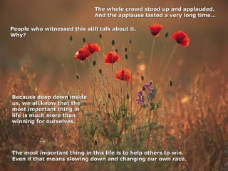 The whole crowd stood up and applauded.
And the applause lasted a very long time…
People who witnessed this still talk about it.
Why?

Because deep down inside
us, we all know that the
most important thing in
life is much more than
winning for ourselves.

The most important thing in this life is to help others to win.
Even if that means slowing down and changing our own race.

 