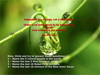 Happiness is a voyage, not a destination. There is no better time to be happy than… NOW! Live and enjoy the moment. -Author unknown Now, think and try to answer these questions:  1 – Name the 5 richest people in the world. 2 – Name the last 5 Miss Universe winners. 3 – Name the last 10 Nobel Prize winners. 4 –  Name the last 10 winners of the Best Actor Oscar. 