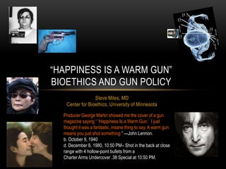 ―HAPPINESS IS A WARM GUN‖
BIOETHICS AND GUN POLICY
                 Steve Miles, MD
   Center for Bioethics, University of Minnesota

  Producer George Martin showed me the cover of a gun
  magazine saying ― 'Happiness Is a Warm Gun.’ I just
  thought it was a fantastic, insane thing to say. A warm gun
  means you just shot something.‖ ---John Lennon.
  b. October 9, 1940
  d. December 8, 1980, 10:50 PM– Shot in the back at close
  range with 4 hollow-point bullets from a
  Charter Arms Undercover .38 Special at 10:50 PM.
 