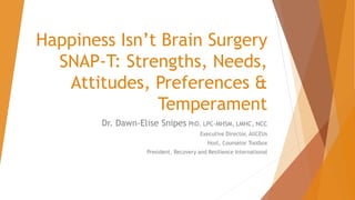 Happiness Isn’t Brain Surgery
SNAP-T: Strengths, Needs,
Attitudes, Preferences &
Temperament
Dr. Dawn-Elise Snipes PhD, LPC-MHSM, LMHC, NCC
Executive Director, AllCEUs
Host, Counselor Toolbox
President, Recovery and Resilience International
 