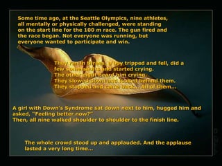 Some time ago, at the Seattle Olympics, nine athletes, all mentally or physically challenged, were standing on the start line for the 100 m race. The gun fired and the race began. Not everyone was running, but everyone wanted to participate and win.  They ran in threes, a boy tripped and fell, did a few somersaults and started crying.  The other eight heard him crying. They slowed down and looked behind them.  They stopped and came back… All of them… A girl with Down’s Syndrome sat down next to him, hugged him and asked, “Feeling better now?” Then , all nine walked shoulder to shoulder to the finish line. The whole crowd stood up and applauded. And the applause lasted a very long time… 