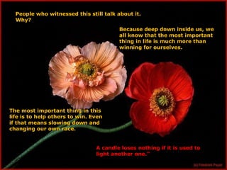 People who witnessed this still talk about it. Why? Because deep down inside us, we all know that the most important thing in life is much more than winning for ourselves. The most important thing in this life is to help others to win. Even if that means slowing down and changing our own race. A candle loses nothing if it is used to light another one.” 