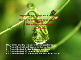 Happiness is a voyage, not a destination. There is no better time to be happy than… NOW! Live and enjoy the moment. -Author unknown Now, think and try to answer these questions:  1 – Name the 5 richest people in the world. 2 – Name the last 5 Miss Universe winners. 3 – Name the last 10 Nobel Prize winners. 4 –  Name the last 10 winners of the Best Actor Oscar. 