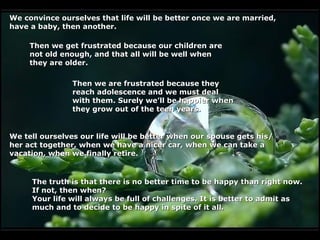 We convince ourselves that life will be better once we are married,
have a baby, then another.

     Then we get frustrated because our children are
     not old enough, and that all will be well when
     they are older.

               Then we are frustrated because they
               reach adolescence and we must deal
               with them. Surely we’ll be happier when
               they grow out of the teen years.


We tell ourselves our life will be better when our spouse gets his/
her act together, when we have a nicer car, when we can take a
vacation, when we finally retire.


     The truth is that there is no better time to be happy than right now.
     If not, then when?
     Your life will always be full of challenges. It is better to admit as
     much and to decide to be happy in spite of it all.
 