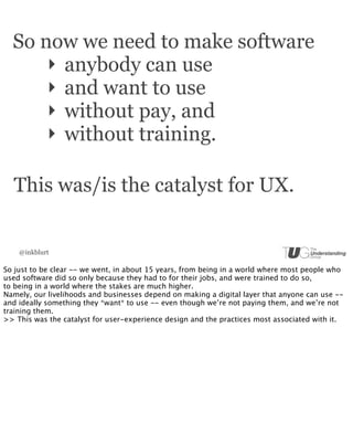 So now we need to make software
      ‣ anybody can use
      ‣ and want to use
      ‣ without pay, and
      ‣ without training.

  This was/is the catalyst for UX.


    @inkblurt

So just to be clear -- we went, in about 15 years, from being in a world where most people who
used software did so only because they had to for their jobs, and were trained to do so,
to being in a world where the stakes are much higher.
Namely, our livelihoods and businesses depend on making a digital layer that anyone can use --
and ideally something they *want* to use -- even though we’re not paying them, and we’re not
training them.
>> This was the catalyst for user-experience design and the practices most associated with it.
 