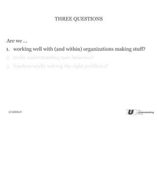 THREE QUESTIONS



Are we ...
1. working well with (and within) organizations making stuff?
2. really understanding user behavior?
3. fundamentally solving the right problems?




 @inkblurt
 