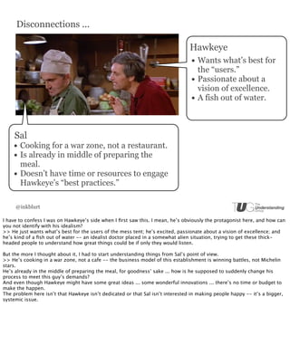 Disconnections ...

                                                                                Hawkeye
                                                                                 • Wants what’s best for
                                                                                     the “users.”
                                                                                 •   Passionate about a
                                                                                     vision of excellence.
                                                                                 •   A fish out of water.



     Sal
    • Cooking for a war zone, not a restaurant.
    • Is already in middle of preparing the
        meal.
    •   Doesn’t have time or resources to engage
        Hawkeye’s “best practices.”

     @inkblurt

I have to confess I was on Hawkeye’s side when I ﬁrst saw this. I mean, he’s obviously the protagonist here, and how can
you not identify with his idealism?
>> He just wants what’s best for the users of the mess tent; he’s excited, passionate about a vision of excellence; and
he’s kind of a ﬁsh out of water -- an idealist doctor placed in a somewhat alien situation, trying to get these thick-
headed people to understand how great things could be if only they would listen.

But the more I thought about it, I had to start understanding things from Sal’s point of view.
>> He’s cooking in a war zone, not a cafe -- the business model of this establishment is winning battles, not Michelin
stars.
He’s already in the middle of preparing the meal, for goodness’ sake ... how is he supposed to suddenly change his
process to meet this guy’s demands?
And even though Hawkeye might have some great ideas ... some wonderful innovations ... there’s no time or budget to
make the happen.
The problem here isn’t that Hawkeye isn’t dedicated or that Sal isn’t interested in making people happy -- it’s a bigger,
systemic issue.
 