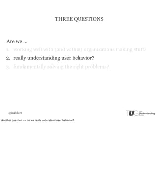 THREE QUESTIONS



    Are we ...
   1. working well with (and within) organizations making stuff?
   2. really understanding user behavior?
   3. fundamentally solving the right problems?




     @inkblurt

Another question -- do we really understand user behavior?
 