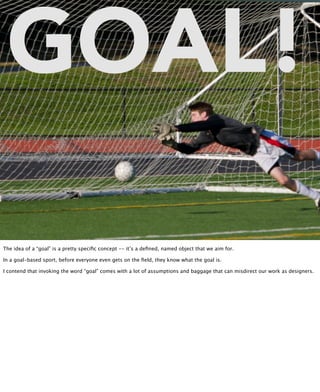 GOAL!
          @inkblurt
http://www.flickr.com/photos/epmallory3/6275268676/




The idea of a “goal” is a pretty speciﬁc concept -- it’s a deﬁned, named object that we aim for.

In a goal-based sport, before everyone even gets on the ﬁeld, they know what the goal is.

I contend that invoking the word “goal” comes with a lot of assumptions and baggage that can misdirect our work as designers.
 