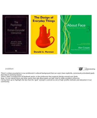 @inkblurt

There’s a deep assumption in our profession’s cultural background that our users have explicitly, consciously articulated goals
that they’re working toward.
There’s been a progression of landmark works in the profession that organize design around user goals.
Now, I’m not saying these and other works that talk about goals are bad, they’re really excellent resources.
I bring them up to highlight the fact that the “goal” concept is central to a lot of high-proﬁle methods and education in our
community.
 