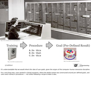 http://www.columbia.edu/cu/computinghistory/




             Training                                Procedure                  Goal (Pre-Defined Result)
                                                     A.Do this
                                                     B.Do that
                                                     C.Do this

                                                                                           http://www.flickr.com/photos/pearluvr
               http://www.flickr.com/photos/foenix



         @inkblurt

It’s understandable that we would inherit this idea of user goals, given the origins of the computer-human interaction discipline.

For a very long time, users worked in closed situations, where the whole system was constructed around pre-deﬁned goals, and
users were trained in procedures -- not unlike following a recipe to bake a cake.
 