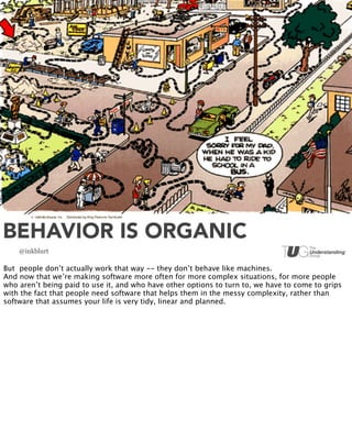 BEHAVIOR IS ORGANIC
    @inkblurt

But people don’t actually work that way -- they don’t behave like machines.
And now that we’re making software more often for more complex situations, for more people
who aren’t being paid to use it, and who have other options to turn to, we have to come to grips
with the fact that people need software that helps them in the messy complexity, rather than
software that assumes your life is very tidy, linear and planned.
 