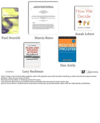 Jonah Lehrer
Paul Dourish                              Marcia Bates




                                                                           Dan Ariely
     @inkblurt             Lucy Suchman
There’s been a lot of work both academic and in the popular press that has been teaching us these new lessons about human
behavior. Here are just some of them.
Paul Dourish has been re-thinking context for years;
I just learned about the Lucy Suchman book yesterday and now wish I’d read it years ago,
and of course there’s Ariely & Lehrer have been writing very accessible books about how we really decide and behave.
 