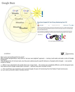 Google Buzz



                       Situatio                 Need                   Task
                          n

                             Situation

                               Situation                     Need

                         Situation     Need                     Need
                                 Situation


                                                                          MacObserve




      @inkblurt

Want some real-world proof of my point?
When Google designed Buzz, they used an “eat your own dogfood” approach -- testing it with wider and wider circles of Google
Employees.
They designed lots of intricate tasks, but they were addressing the speciﬁc behaviors of people within Google -- not outside
friends or family.

>> When it was unleashed to the world, there was a huge clash ... the context was completely different, and the designed tasks
had repercussions Google simply hadn’t foreseen ... because they were invisible to them.

>> The result? Buzz was shuttered, and it earned Google 20 years of monitoring from the Federal Trade Commission.
(ref: http://news.cnet.com/8301-30684_3-10454683-265.html)
 