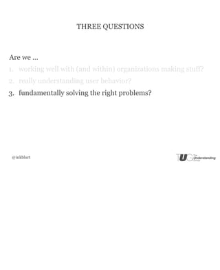 THREE QUESTIONS



Are we ...
1. working well with (and within) organizations making stuff?
2. really understanding user behavior?
3. fundamentally solving the right problems?




 @inkblurt
 