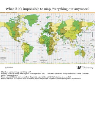 What if it’s impossible to map everything out anymore?




     @inkblurt

What if we just can’t map everything out?
Mapping stuff has always been big with user experience folks ... now we have service design and cross-channel customer
journey maps and such.
These are useful tools, but how well do they really scale for the world that’s coming at us so fast?
And do the maps lock us into ways of thinking about the problem that keep us from seeing other possibilities?
 