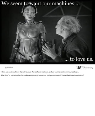 We seem to want our machines ...




                                                                                       ... to love us.
     @inkblurt

I think we want machines that will love us. We see faces in clouds, and we want to see them in our software.

What if we’re trying too hard to make everything so human, we end up making stuff that will always disappoint us?
 
