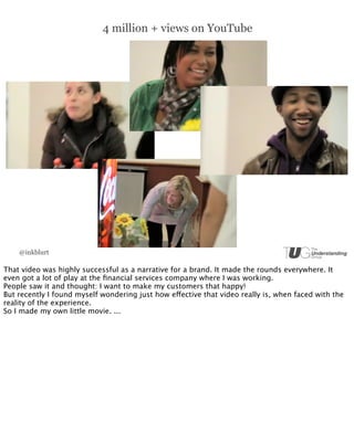 4 million + views on YouTube




    @inkblurt

That video was highly successful as a narrative for a brand. It made the rounds everywhere. It
even got a lot of play at the ﬁnancial services company where I was working.
People saw it and thought: I want to make my customers that happy!
But recently I found myself wondering just how effective that video really is, when faced with the
reality of the experience.
So I made my own little movie. ...
 