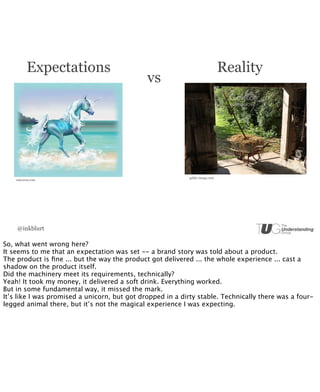 Expectations                                                        Reality
                                              vs




                                                            gekko-image.com
    unicorns.com




    @inkblurt

So, what went wrong here?
It seems to me that an expectation was set -- a brand story was told about a product.
The product is ﬁne ... but the way the product got delivered ... the whole experience ... cast a
shadow on the product itself.
Did the machinery meet its requirements, technically?
Yeah! It took my money, it delivered a soft drink. Everything worked.
But in some fundamental way, it missed the mark.
It’s like I was promised a unicorn, but got dropped in a dirty stable. Technically there was a four-
legged animal there, but it’s not the magical experience I was expecting.
 