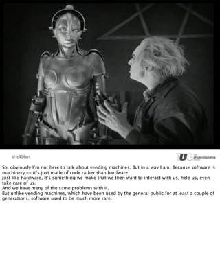 @inkblurt

So, obviously I’m not here to talk about vending machines. But in a way I am. Because software is
machinery -- it’s just made of code rather than hardware.
Just like hardware, it’s something we make that we then want to interact with us, help us, even
take care of us.
And we have many of the same problems with it.
But unlike vending machines, which have been used by the general public for at least a couple of
generations, software used to be much more rare.
 