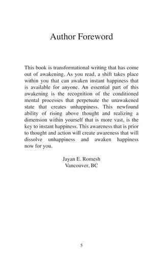 Author Foreword
This book is transformational writing that has come
out of awakening. As you read, a shift takes place
within you that can awaken instant happiness that
is available for anyone. An essential part of this
awakening is the recognition of the conditioned
mental processes that perpetuate the unawakened
state that creates unhappiness. This newfound
ability of rising above thought and realizing a
dimension within yourself that is more vast, is the
key to instant happiness. This awareness that is prior
to thought and action will create awareness that will
dissolve unhappiness and awaken happiness
now for you.
Jayan E. Romesh
Vancouver, BC
 