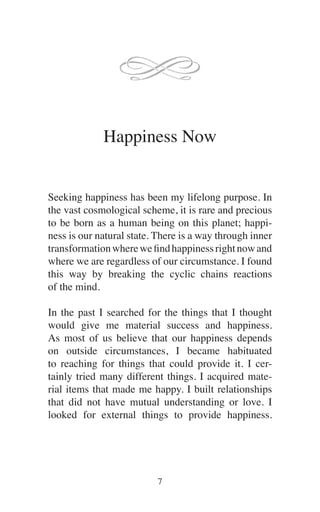 Happiness Now
Seeking happiness has been my lifelong purpose. In
the vast cosmological scheme, it is rare and precious
to be born as a human being on this planet; happi-
ness is our natural state. There is a way through inner
transformationwherewefindhappinessrightnowand
where we are regardless of our circumstance. I found
this way by breaking the cyclic chains reactions
of the mind.
In the past I searched for the things that I thought
would give me material success and happiness.
As most of us believe that our happiness depends
on outside circumstances, I became habituated
to reaching for things that could provide it. I cer-
tainly tried many different things. I acquired mate-
rial items that made me happy. I built relationships
that did not have mutual understanding or love. I
looked for external things to provide happiness.
 