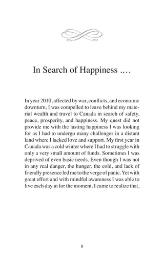 In Search of Happiness .…
In year 2010, affected by war, conflicts, and economic
downturn, I was compelled to leave behind my mate-
rial wealth and travel to Canada in search of safety,
peace, prosperity, and happiness. My quest did not
provide me with the lasting happiness I was looking
for as I had to undergo many challenges in a distant
land where I lacked love and support. My first year in
Canada was a cold winter where I had to struggle with
only a very small amount of funds. Sometimes I was
deprived of even basic needs. Even though I was not
in any real danger, the hunger, the cold, and lack of
friendlypresenceledmetothevergeofpanic.Yetwith
great effort and with mindful awareness I was able to
live each day in for the moment. I came to realize that,
 