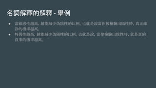 名詞解釋的解釋 - 舉例
● 當敏感性越高，越能減少偽陰性的比例。也就是說當你被檢驗出陽性時，真正確
診的機率越高。
● 特異性越高，越能減少偽陽性的比例。也就是說，當你檢驗出陰性時，就是真的
沒事的機率越高。
 