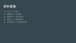 資料蒐集
● 私有 <> 公開
● 難整理 <> 好整理
● 難取得 <> 容易取得
● 個資 <> 去識別資料
● 原始資料 <> 整理過資料
 