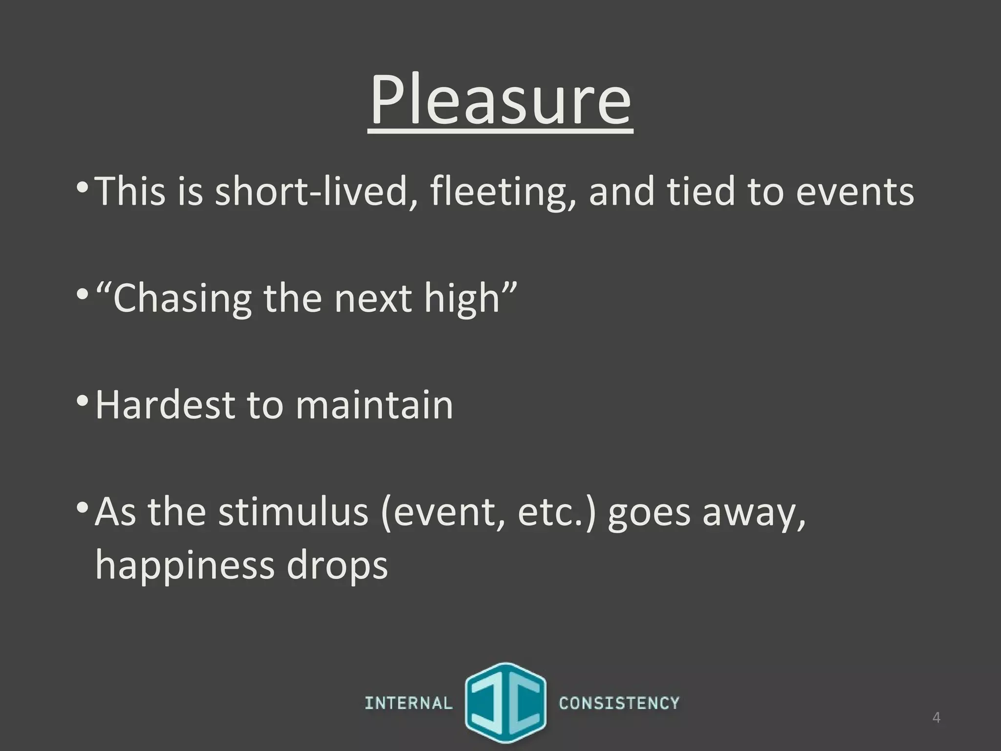 Pleasure
• This is short-lived, fleeting, and tied to events

• “Chasing the next high”

• Hardest to maintain

• As the stimulus (event, etc.) goes away,
  happiness drops


                                                      4
 