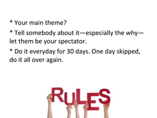 * Your main theme? 
* Tell somebody about it—especially the why— 
let them be your spectator. 
* Do it everyday for 30 days. One day skipped, 
do it all over again. 
 