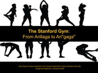 The Stanford Gym: From Arillaga to Ari"gaga" Bela Gupta, Enrique Zambrano, Kris Sandor, Noah Riner, Pettus Randall, Rosa Wu Designing Happiness | October 2010 