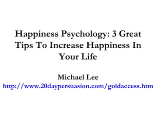 Happiness Psychology: 3 Great Tips To Increase Happiness In Your Life Michael Lee http://www.20daypersuasion.com/goldaccess.htm 