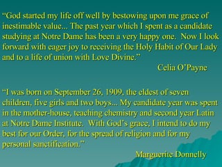 “ God started my life off well by bestowing upon me grace of inestimable value... The past year which I spent as a candidate studying at Notre Dame has been a very happy one.  Now I look forward with eager joy to receiving the Holy Habit of Our Lady and to a life of union with Love Divine.” Celia O’Payne “ I was born on September 26, 1909, the eldest of seven children, five girls and two boys... My candidate year was spent in the mother-house, teaching chemistry and second year Latin at Notre Dame Institute.  With God’s grace, I intend to do my best for our Order, for the spread of religion and for my personal sanctification.”   Marguerite Donnelly 