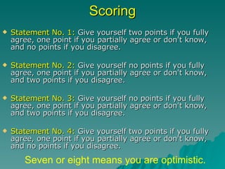 Scoring Statement No. 1:  Give yourself two points if you fully agree, one point if you partially agree or don't know, and no points if you disagree. Statement No. 2:  Give yourself no points if you fully agree, one point if you partially agree or don't know, and two points if you disagree. Statement No. 3:  Give yourself no points if you fully agree, one point if you partially agree or don't know, and two points if you disagree. Statement No. 4:  Give yourself two points if you fully agree, one point if you partially agree or don't know, and no points if you disagree. Seven or eight means you are optimistic. 