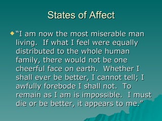 States of Affect “I am now the most miserable man living.  If what I feel were equally distributed to the whole human family, there would not be one cheerful face on earth.  Whether I shall ever be better, I cannot tell; I awfully forebode I shall not.  To remain as I am is impossible.  I must die or be better, it appears to me.” 