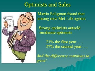 Optimists and Sales Martin Seligman found that  among new Met Life agents:  - Strong optimists outsold    moderate optimists 21% the first year . . . 57% the second year . . .   And the difference continues to grow! 