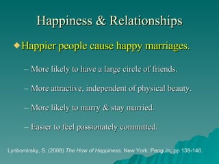 Happiness & Relationships Happier people cause happy marriages. More likely to have a large circle of friends. More attractive, independent of physical beauty. More likely to marry & stay married. Easier to feel passionately committed. Lynbomirsky, S. (2008)  The How of Happiness . New York: Penguin, pp 138-146. 