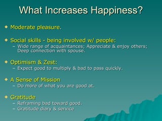 What Increases Happiness? Moderate pleasure . Social skills   -   being involved w/ people: Wide range of acquaintances; Appreciate & enjoy others; Deep connection with spouse.  Optimism & Zest: Expect good to multiply & bad to pass quickly.  A Sense of Mission Do more of what you are good at. Gratitude   Reframing bad toward good. Gratitude diary & service 