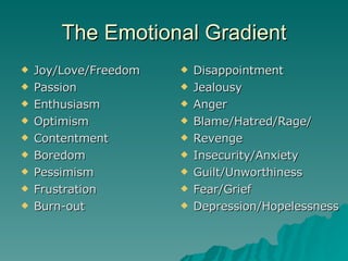 The Emotional Gradient Joy/Love/Freedom Passion Enthusiasm Optimism Contentment Boredom Pessimism Frustration Burn-out Disappointment Jealousy Anger Blame/Hatred/Rage/ Revenge Insecurity/Anxiety Guilt/Unworthiness Fear/Grief Depression/Hopelessness 