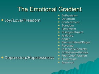 The Emotional Gradient Joy/Love/Freedom Depression/Hopelessness Enthusiasm Optimism Contentment Boredom Pessimism Disappointment Jealousy Anger Blame/Hatred/Rage/ Revenge Insecurity/Anxiety Guilt/Unworthiness Fear/Grief Passion Frustration Burn-out 