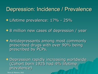 Depression: Incidence / Prevalence Lifetime prevalence: 17% - 25%  8 million new cases of depression / year Antidepressants among most commonly prescribed drugs with over 90% being prescribed by PCPs.  Depression rapidly increasing worldwide (Cohort born 1925 had 4% lifetime prevalence)  Bent & Masters, ibid. 