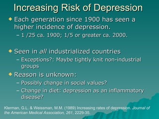Increasing Risk of Depression Each generation since 1900 has seen a higher incidence of depression. 1 /25 ca. 1900; 1/5 or greater ca. 2000.  Seen in  all  industrialized countries Exceptions?: Maybe tightly knit non-industrial groups Reason is unknown: Possibly change in social values? Change in diet: depression as an inflammatory disease?  Klerman, G.L. & Weissman, M.M. (1989) Increasing rates of depression.  Journal of the American Medical Association, 261 , 2229-35.  