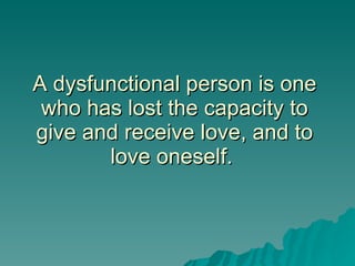 A dysfunctional person is one who has lost the capacity to give and receive love, and to love oneself.  