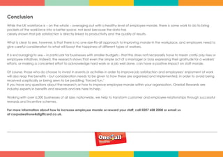Conclusion
While the UK workforce is – on the whole – averaging out with a healthy level of employee morale, there is some work to do to bring
pockets of the workforce into a better space; not least because the data has
clearly shown that job satisfaction is directly linked to productivity and the quality of results.
What is clear to see, however, is that there is no one-size-fits-all approach to improving morale in the workplace, and employers need to
give careful consideration to what will boost the happiness of different types of workers.
It is encouraging to see – in particular for businesses with smaller budgets - that this does not necessarily have to mean costly pay rises or
employee initiatives. Indeed, the research shows that even the simple act of a manager or boss expressing their gratitude for a workers’
efforts, or making a concerted effort to acknowledge hard work or a job well done, can have a positive impact on staff morale.
Of course, those who do choose to invest in events or activities in order to improve job satisfaction and employees’ enjoyment of work
will also reap the benefits – but consideration needs to be given to how these are organised and implemented, in order to avoid being
received sceptically or being seen to be peddling ‘forced fun.’
If you have any questions about the research or how to improve employee morale within your organisation, One4all Rewards are
industry experts in benefits and rewards and are here to help.
Working with over 6,000 businesses of all sizes nationwide, we help to transform customer and employee relationships through successful
rewards and incentive schemes.
For more information about how to increase employee morale or reward your staff, call 0207 608 2008 or email us
at corpsales@one4allgiftcard.co.uk.
 