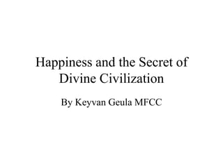 Happiness and the Secret of
Divine Civilization
By Keyvan Geula MFCC
 